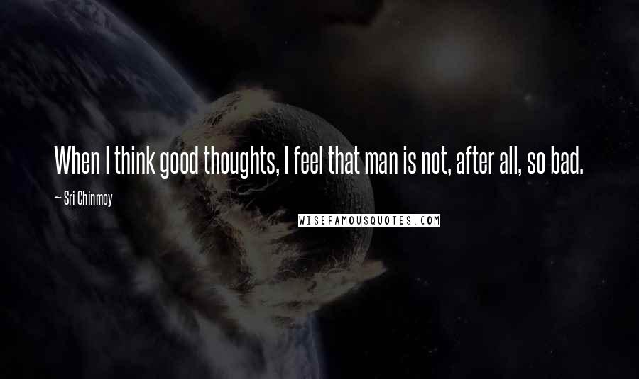 Sri Chinmoy Quotes: When I think good thoughts, I feel that man is not, after all, so bad.