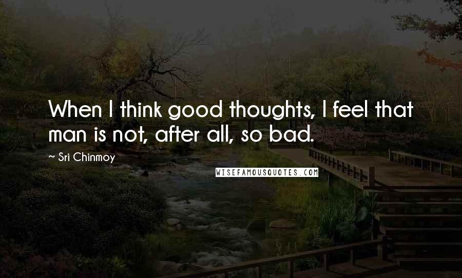 Sri Chinmoy Quotes: When I think good thoughts, I feel that man is not, after all, so bad.