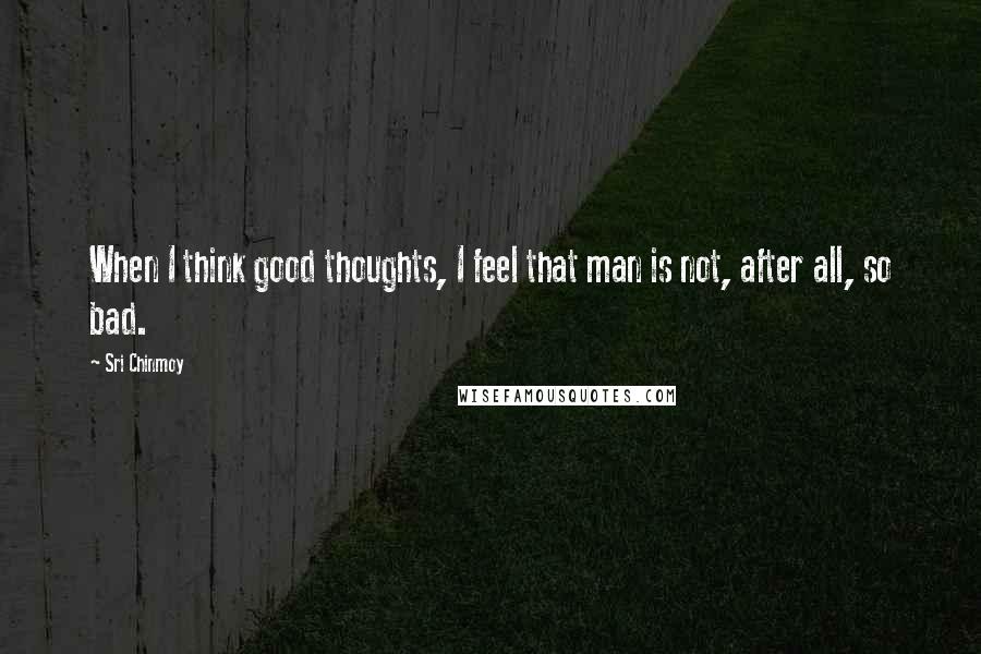 Sri Chinmoy Quotes: When I think good thoughts, I feel that man is not, after all, so bad.