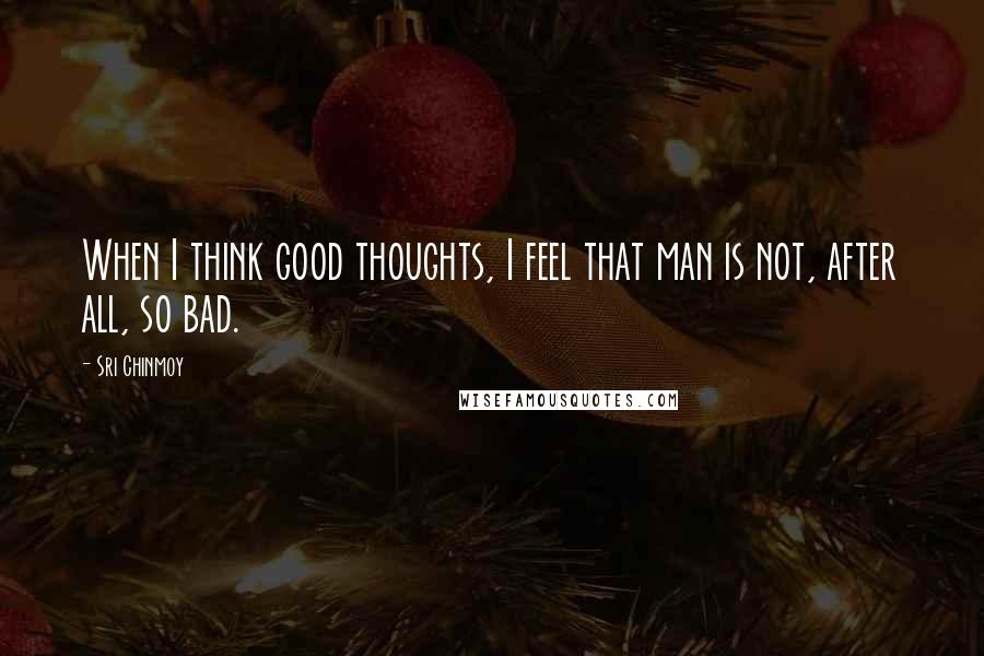 Sri Chinmoy Quotes: When I think good thoughts, I feel that man is not, after all, so bad.