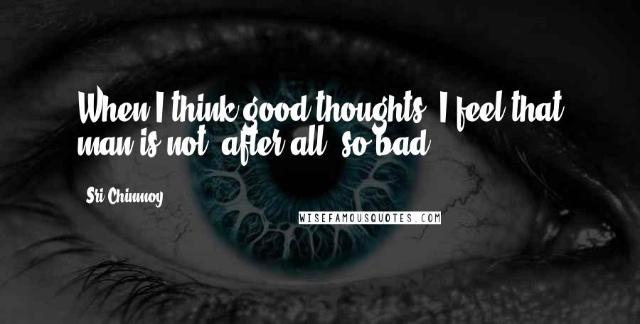 Sri Chinmoy Quotes: When I think good thoughts, I feel that man is not, after all, so bad.