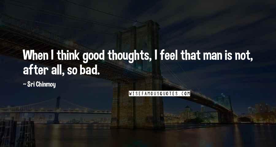 Sri Chinmoy Quotes: When I think good thoughts, I feel that man is not, after all, so bad.