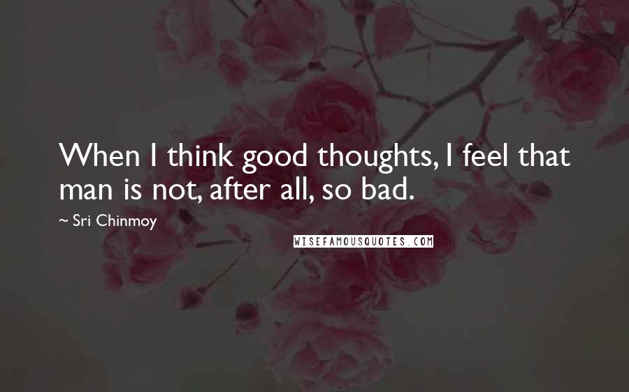 Sri Chinmoy Quotes: When I think good thoughts, I feel that man is not, after all, so bad.