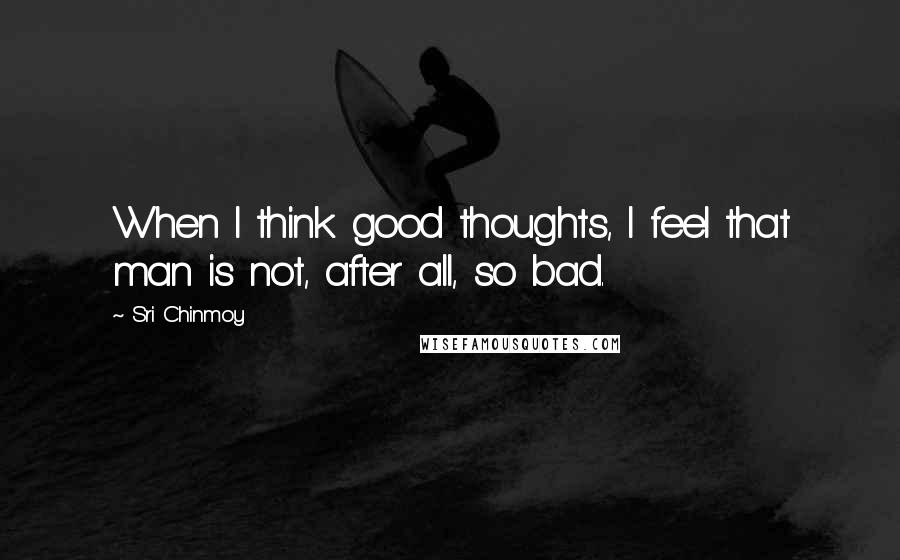 Sri Chinmoy Quotes: When I think good thoughts, I feel that man is not, after all, so bad.