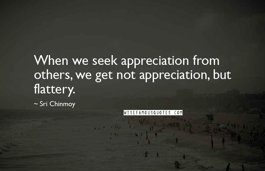 Sri Chinmoy Quotes: When we seek appreciation from others, we get not appreciation, but flattery.