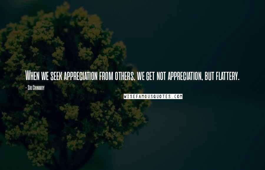 Sri Chinmoy Quotes: When we seek appreciation from others, we get not appreciation, but flattery.