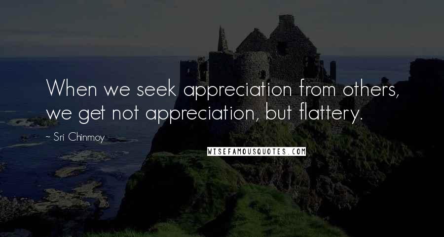 Sri Chinmoy Quotes: When we seek appreciation from others, we get not appreciation, but flattery.