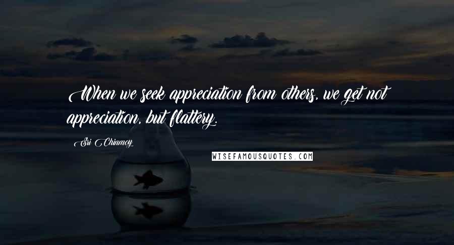 Sri Chinmoy Quotes: When we seek appreciation from others, we get not appreciation, but flattery.