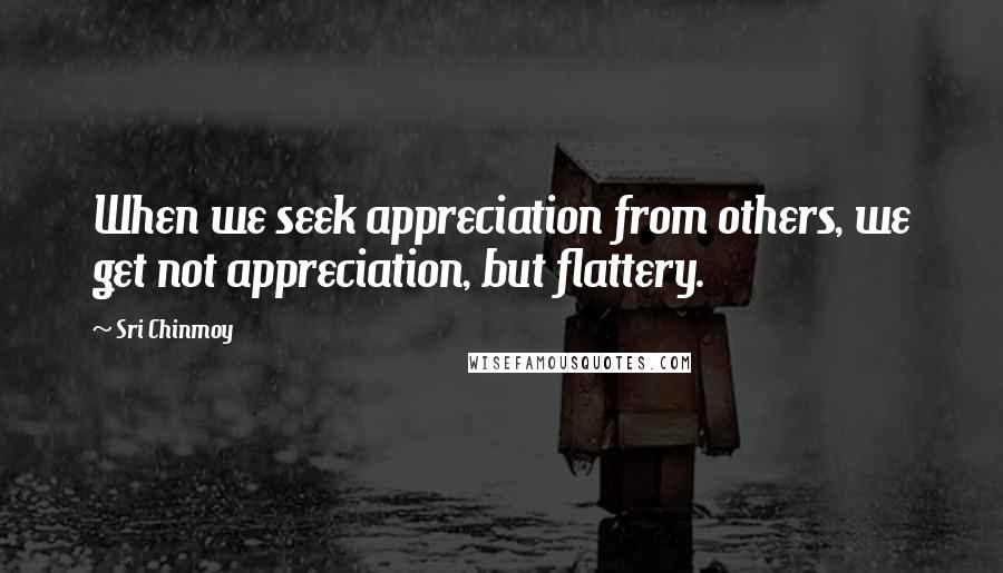 Sri Chinmoy Quotes: When we seek appreciation from others, we get not appreciation, but flattery.