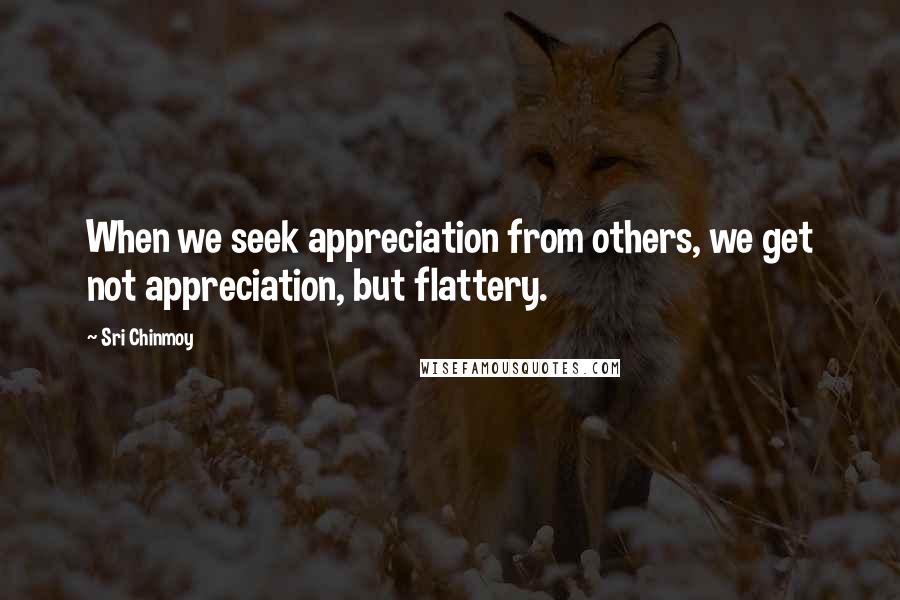 Sri Chinmoy Quotes: When we seek appreciation from others, we get not appreciation, but flattery.