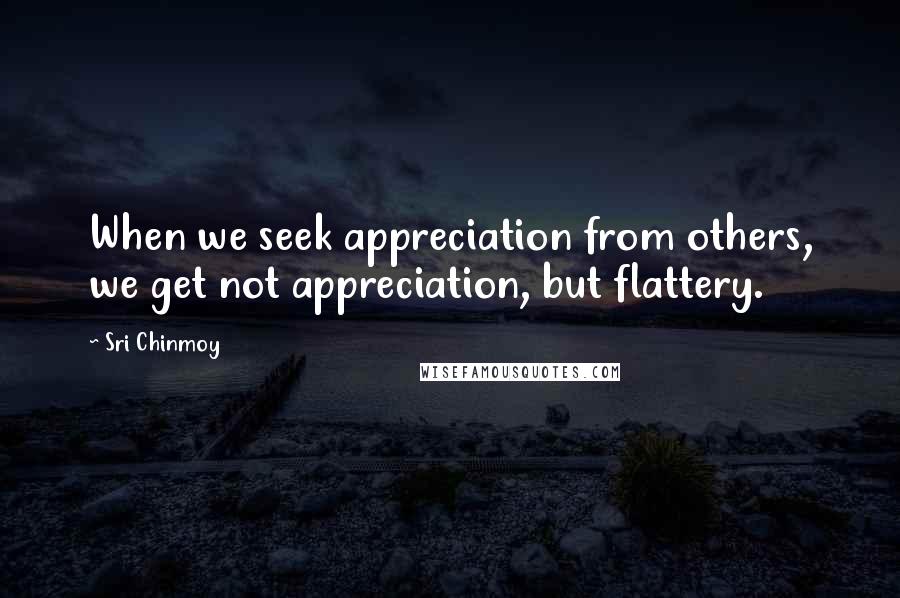 Sri Chinmoy Quotes: When we seek appreciation from others, we get not appreciation, but flattery.