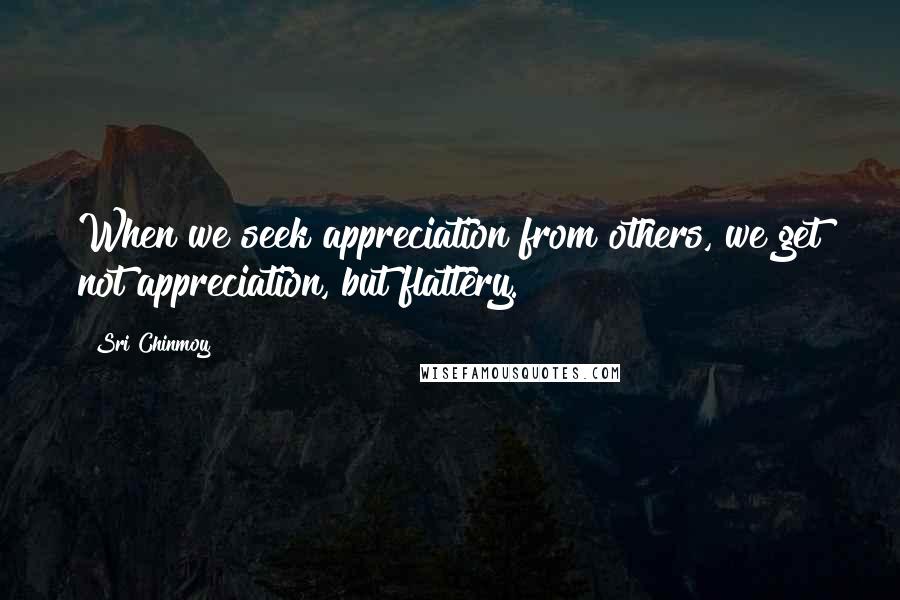 Sri Chinmoy Quotes: When we seek appreciation from others, we get not appreciation, but flattery.
