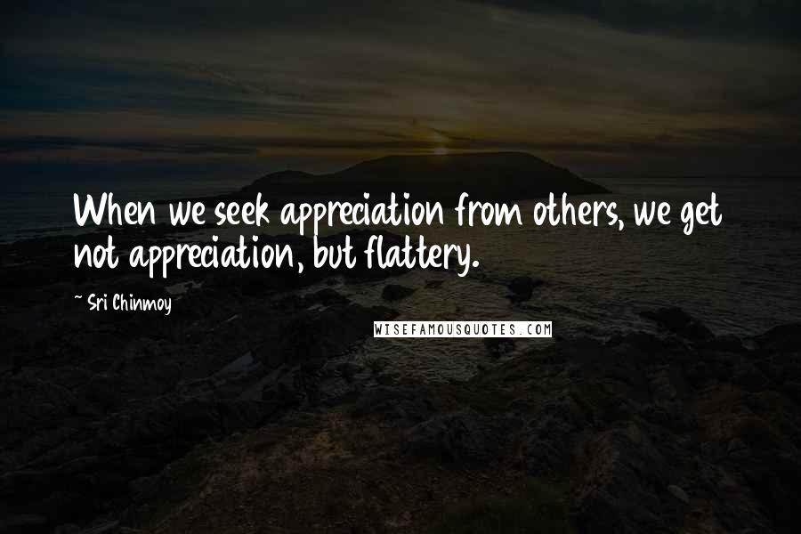 Sri Chinmoy Quotes: When we seek appreciation from others, we get not appreciation, but flattery.