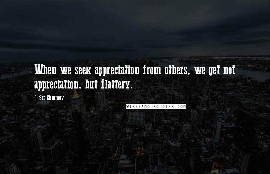 Sri Chinmoy Quotes: When we seek appreciation from others, we get not appreciation, but flattery.