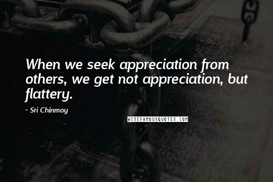 Sri Chinmoy Quotes: When we seek appreciation from others, we get not appreciation, but flattery.