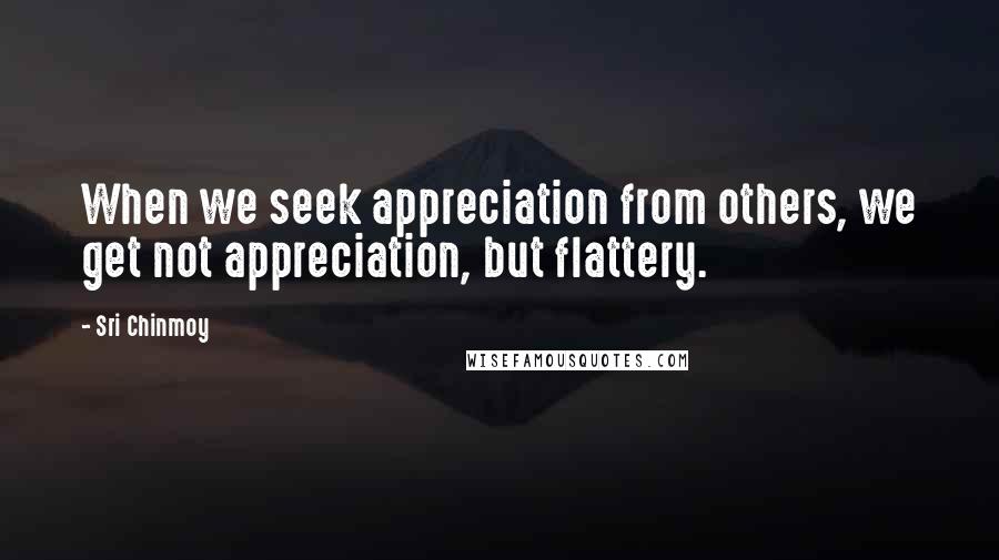 Sri Chinmoy Quotes: When we seek appreciation from others, we get not appreciation, but flattery.