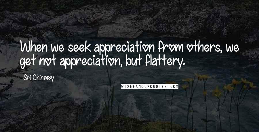 Sri Chinmoy Quotes: When we seek appreciation from others, we get not appreciation, but flattery.