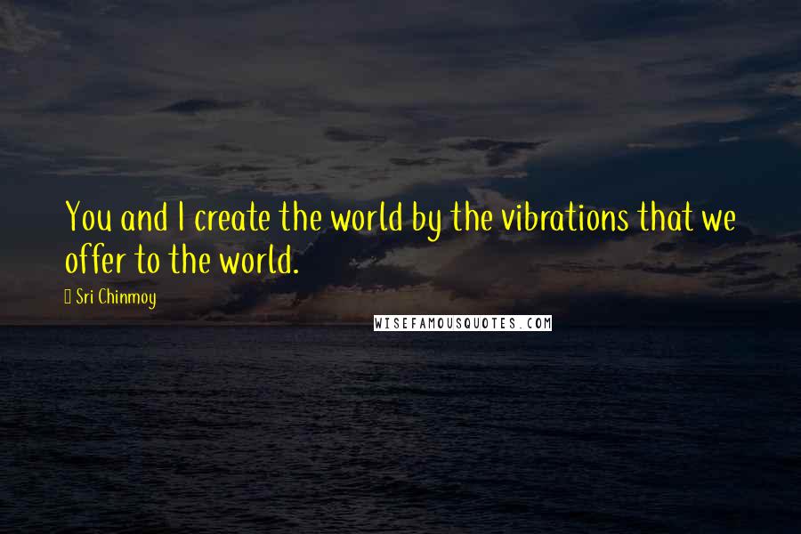Sri Chinmoy Quotes: You and I create the world by the vibrations that we offer to the world.
