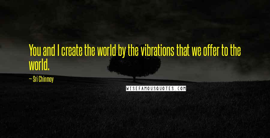 Sri Chinmoy Quotes: You and I create the world by the vibrations that we offer to the world.