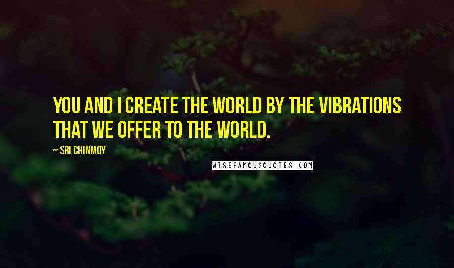 Sri Chinmoy Quotes: You and I create the world by the vibrations that we offer to the world.