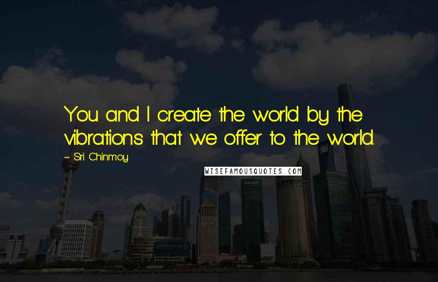 Sri Chinmoy Quotes: You and I create the world by the vibrations that we offer to the world.