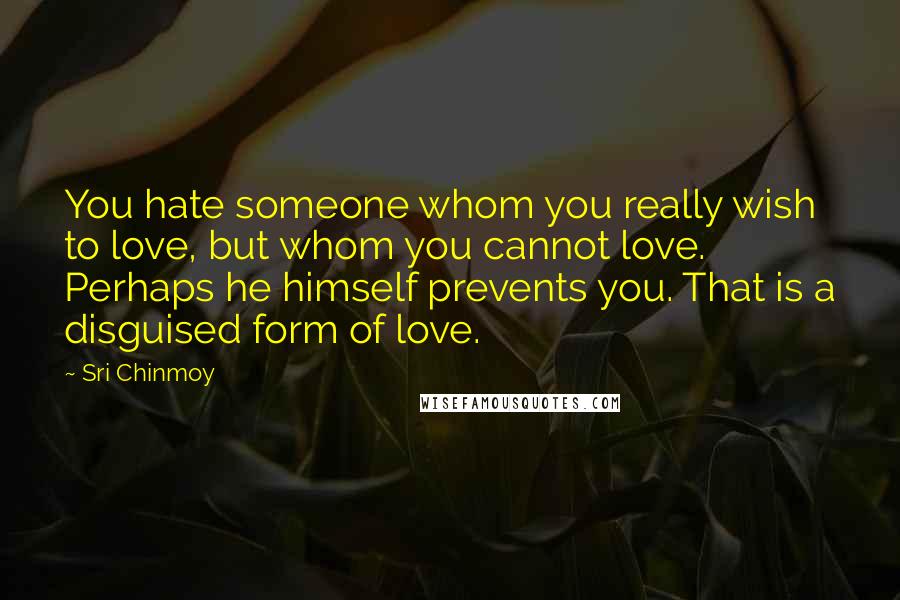 Sri Chinmoy Quotes: You hate someone whom you really wish to love, but whom you cannot love. Perhaps he himself prevents you. That is a disguised form of love.