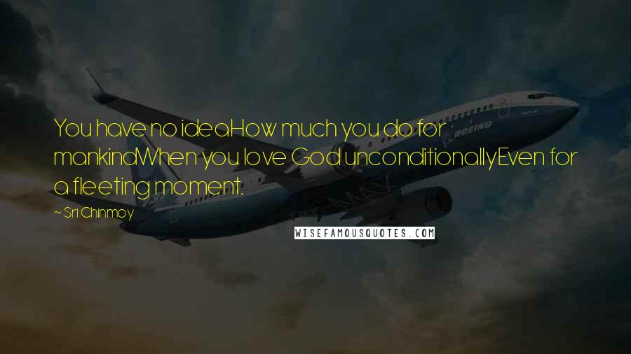 Sri Chinmoy Quotes: You have no ideaHow much you do for mankindWhen you love God unconditionallyEven for a fleeting moment.