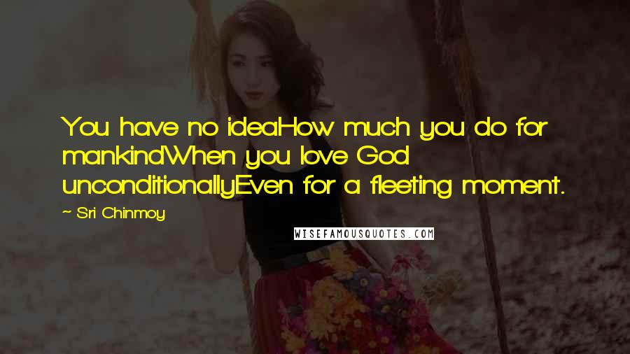 Sri Chinmoy Quotes: You have no ideaHow much you do for mankindWhen you love God unconditionallyEven for a fleeting moment.