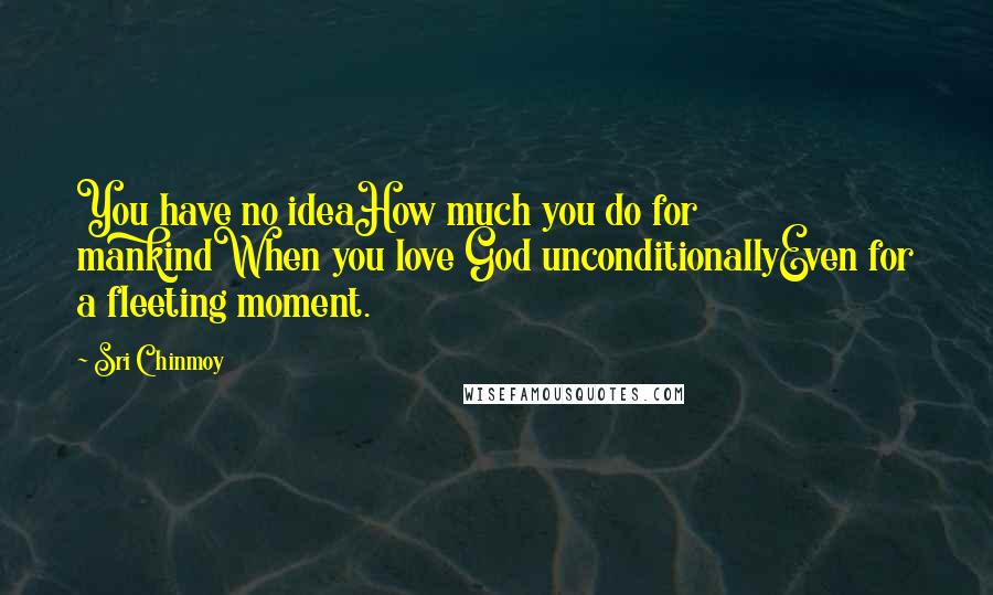 Sri Chinmoy Quotes: You have no ideaHow much you do for mankindWhen you love God unconditionallyEven for a fleeting moment.