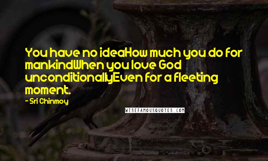 Sri Chinmoy Quotes: You have no ideaHow much you do for mankindWhen you love God unconditionallyEven for a fleeting moment.