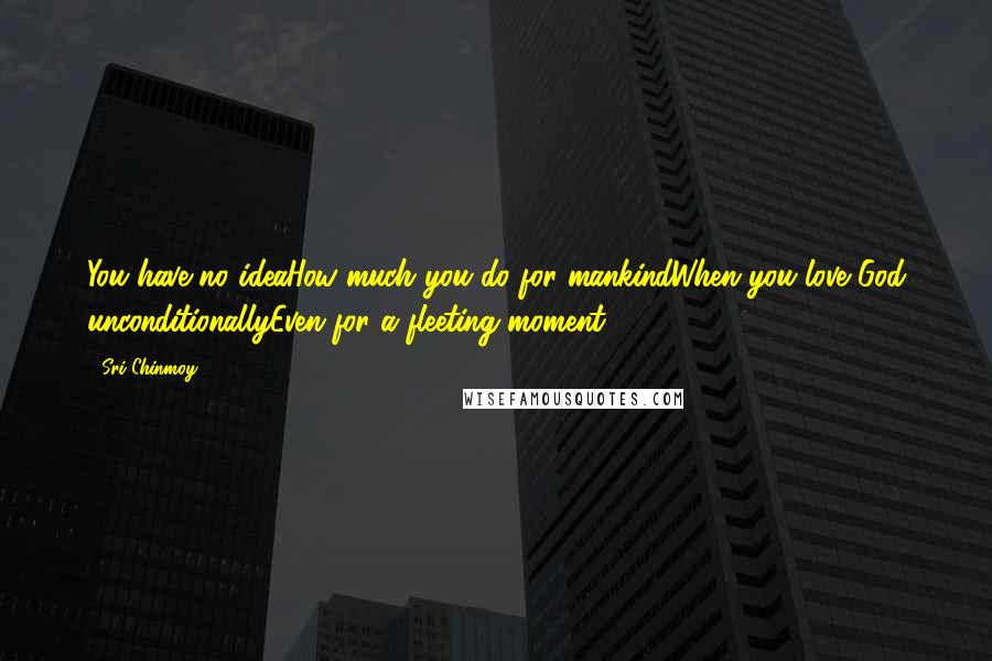 Sri Chinmoy Quotes: You have no ideaHow much you do for mankindWhen you love God unconditionallyEven for a fleeting moment.