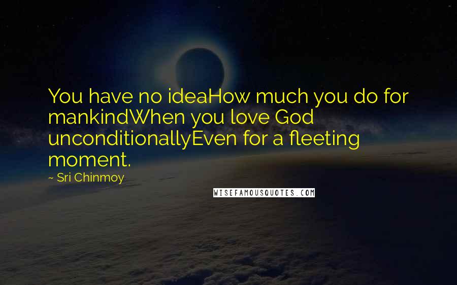 Sri Chinmoy Quotes: You have no ideaHow much you do for mankindWhen you love God unconditionallyEven for a fleeting moment.