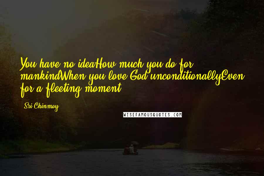 Sri Chinmoy Quotes: You have no ideaHow much you do for mankindWhen you love God unconditionallyEven for a fleeting moment.