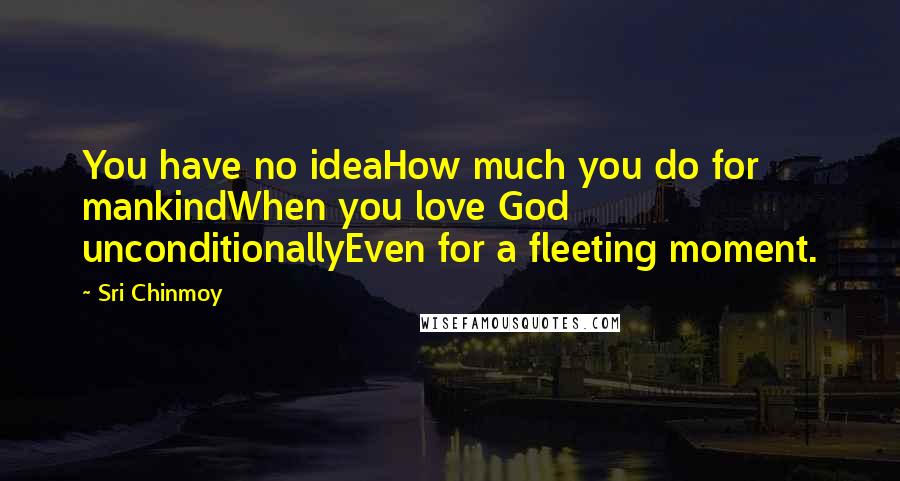 Sri Chinmoy Quotes: You have no ideaHow much you do for mankindWhen you love God unconditionallyEven for a fleeting moment.