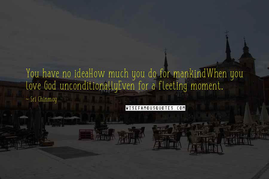 Sri Chinmoy Quotes: You have no ideaHow much you do for mankindWhen you love God unconditionallyEven for a fleeting moment.