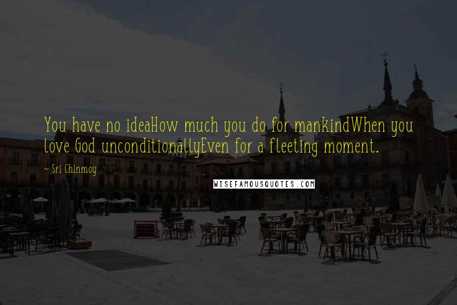 Sri Chinmoy Quotes: You have no ideaHow much you do for mankindWhen you love God unconditionallyEven for a fleeting moment.