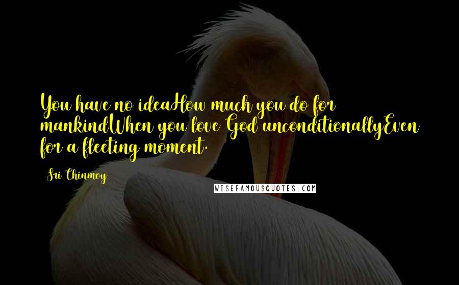 Sri Chinmoy Quotes: You have no ideaHow much you do for mankindWhen you love God unconditionallyEven for a fleeting moment.