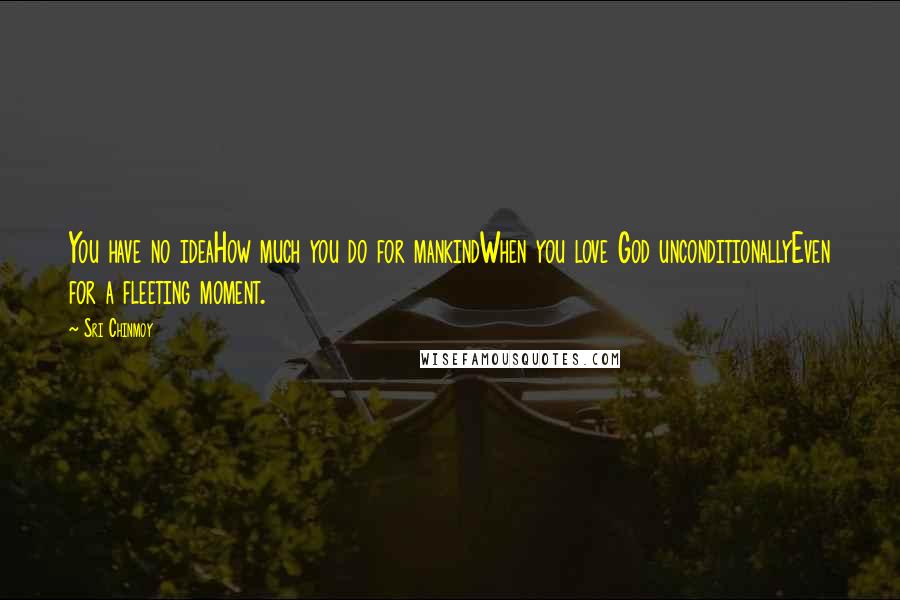 Sri Chinmoy Quotes: You have no ideaHow much you do for mankindWhen you love God unconditionallyEven for a fleeting moment.