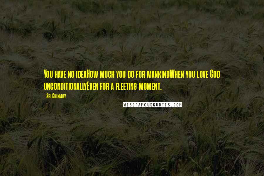 Sri Chinmoy Quotes: You have no ideaHow much you do for mankindWhen you love God unconditionallyEven for a fleeting moment.