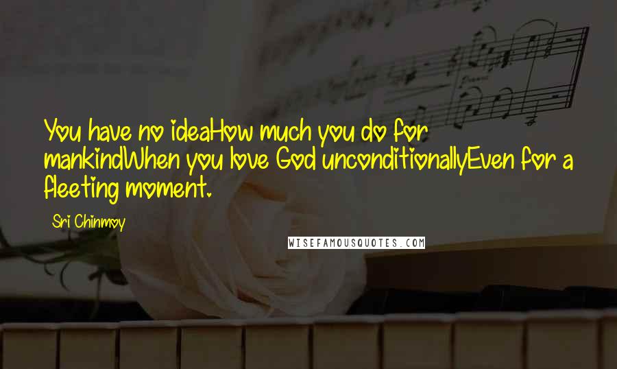 Sri Chinmoy Quotes: You have no ideaHow much you do for mankindWhen you love God unconditionallyEven for a fleeting moment.