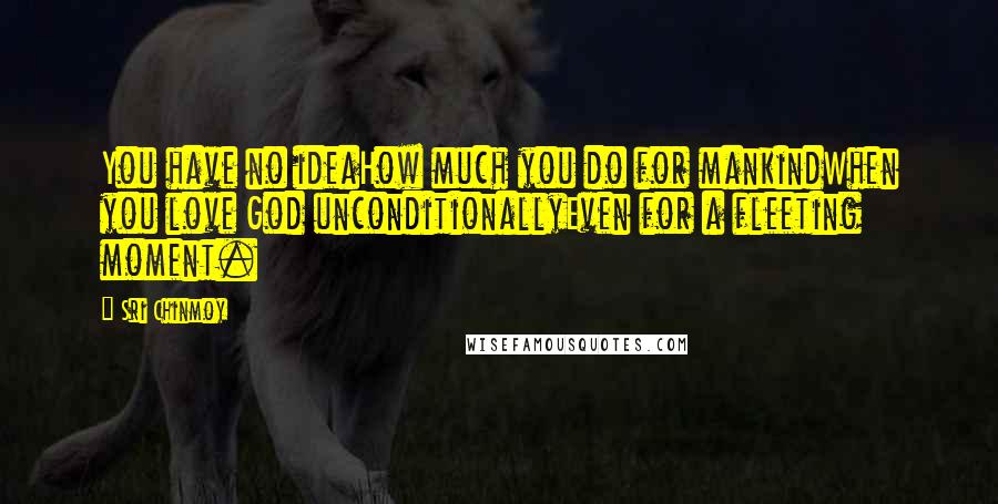 Sri Chinmoy Quotes: You have no ideaHow much you do for mankindWhen you love God unconditionallyEven for a fleeting moment.