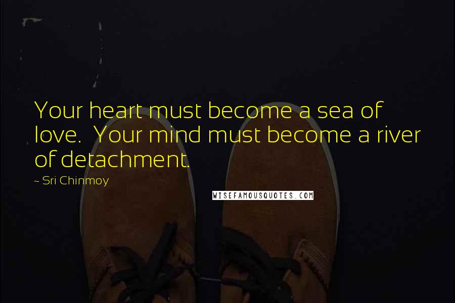 Sri Chinmoy Quotes: Your heart must become a sea of love.  Your mind must become a river of detachment.