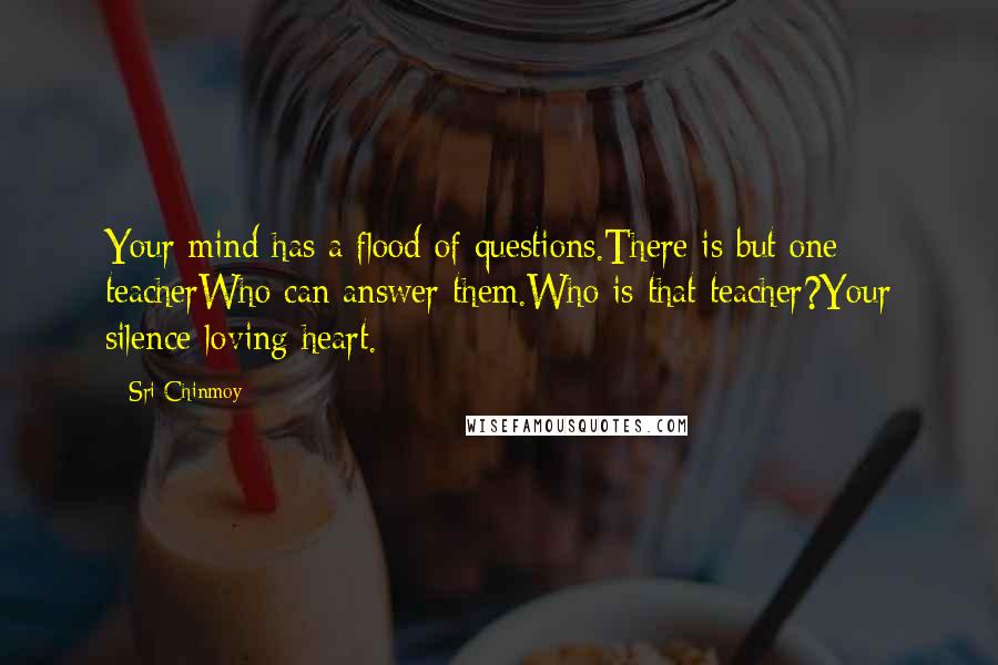 Sri Chinmoy Quotes: Your mind has a flood of questions.There is but one teacherWho can answer them.Who is that teacher?Your silence-loving heart.