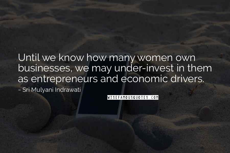 Sri Mulyani Indrawati Quotes: Until we know how many women own businesses, we may under-invest in them as entrepreneurs and economic drivers.