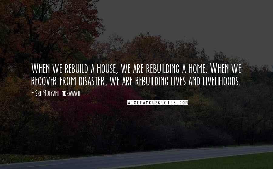 Sri Mulyani Indrawati Quotes: When we rebuild a house, we are rebuilding a home. When we recover from disaster, we are rebuilding lives and livelihoods.