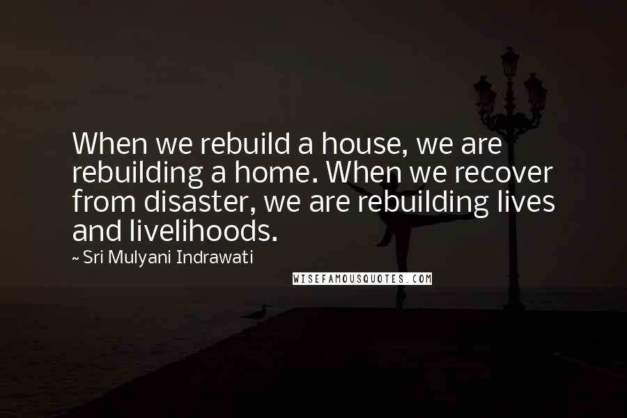 Sri Mulyani Indrawati Quotes: When we rebuild a house, we are rebuilding a home. When we recover from disaster, we are rebuilding lives and livelihoods.