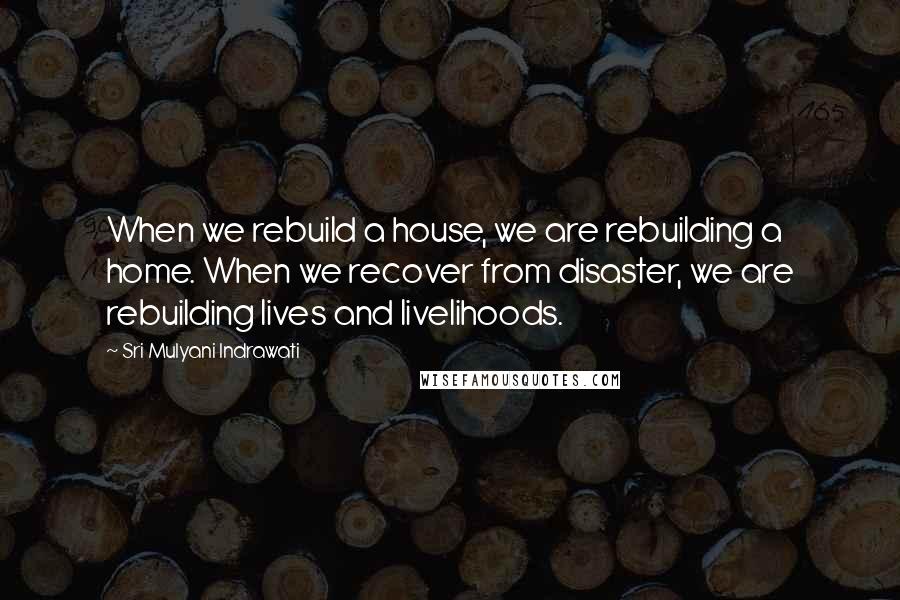 Sri Mulyani Indrawati Quotes: When we rebuild a house, we are rebuilding a home. When we recover from disaster, we are rebuilding lives and livelihoods.