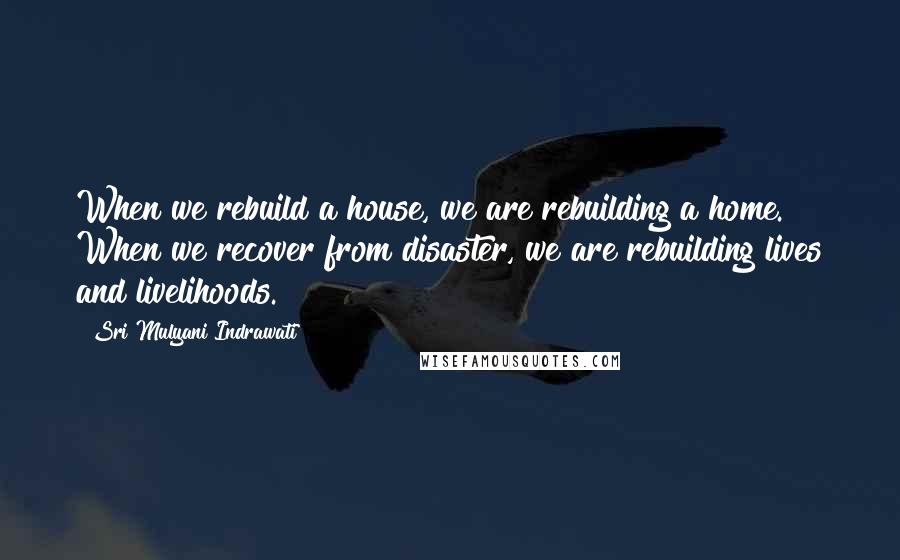 Sri Mulyani Indrawati Quotes: When we rebuild a house, we are rebuilding a home. When we recover from disaster, we are rebuilding lives and livelihoods.