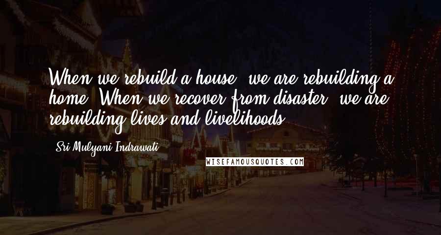 Sri Mulyani Indrawati Quotes: When we rebuild a house, we are rebuilding a home. When we recover from disaster, we are rebuilding lives and livelihoods.