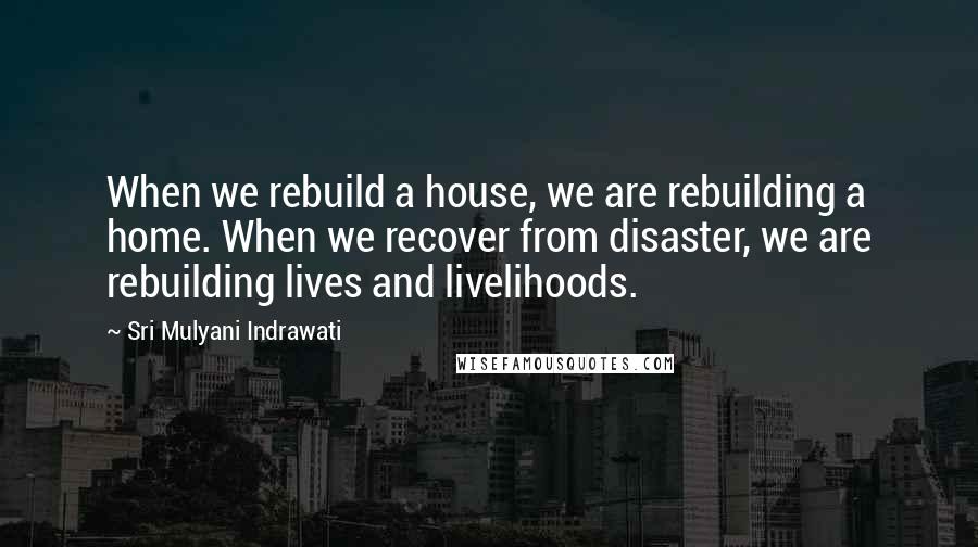 Sri Mulyani Indrawati Quotes: When we rebuild a house, we are rebuilding a home. When we recover from disaster, we are rebuilding lives and livelihoods.